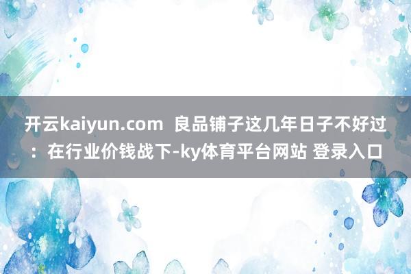 开云kaiyun.com  良品铺子这几年日子不好过：在行业价钱战下-ky体育平台网站 登录入口