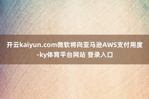 开云kaiyun.com微软将向亚马逊AWS支付用度-ky体育平台网站 登录入口