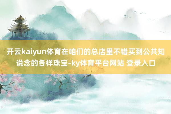 开云kaiyun体育在咱们的总店里不错买到公共知说念的各样珠宝-ky体育平台网站 登录入口