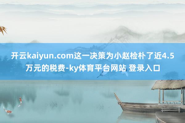 开云kaiyun.com这一决策为小赵检朴了近4.5万元的税费-ky体育平台网站 登录入口