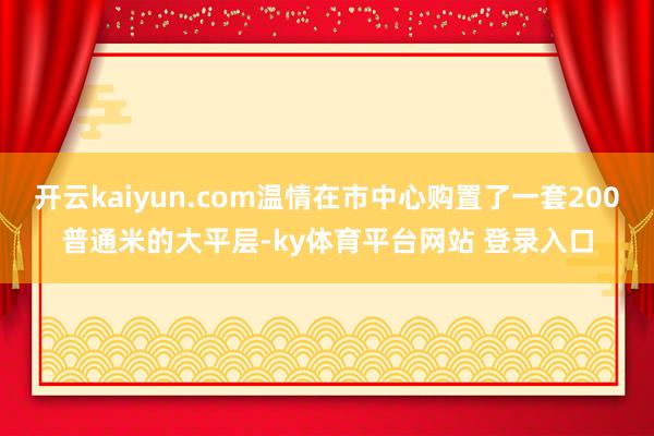 开云kaiyun.com温情在市中心购置了一套200普通米的大平层-ky体育平台网站 登录入口