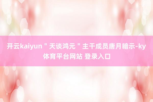 开云kaiyun"天谈鸿元"主干成员唐月暗示-ky体育平台网站 登录入口