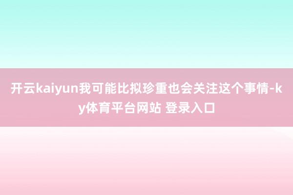 开云kaiyun我可能比拟珍重也会关注这个事情-ky体育平台网站 登录入口