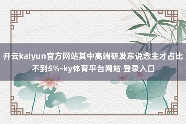 开云kaiyun官方网站其中高端研发东说念主才占比不到5%-ky体育平台网站 登录入口