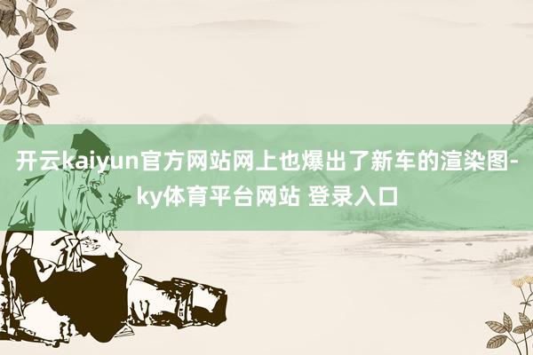 开云kaiyun官方网站网上也爆出了新车的渲染图-ky体育平台网站 登录入口