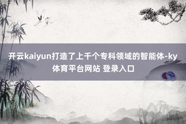 开云kaiyun打造了上千个专科领域的智能体-ky体育平台网站 登录入口