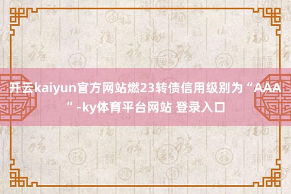 开云kaiyun官方网站燃23转债信用级别为“AAA”-ky体育平台网站 登录入口