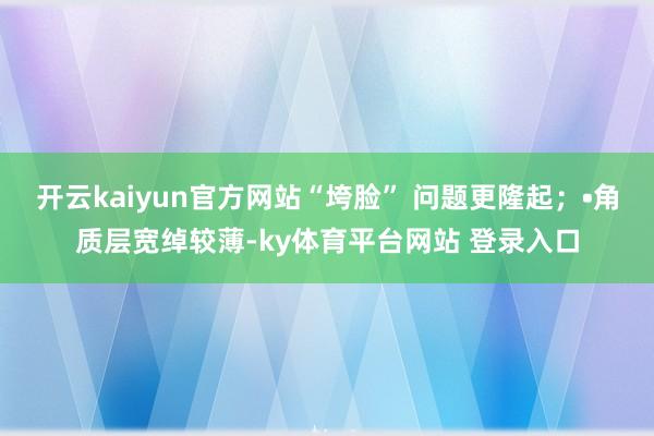 开云kaiyun官方网站“垮脸” 问题更隆起;•角质层宽绰较薄-ky体育平台网站 登录入口