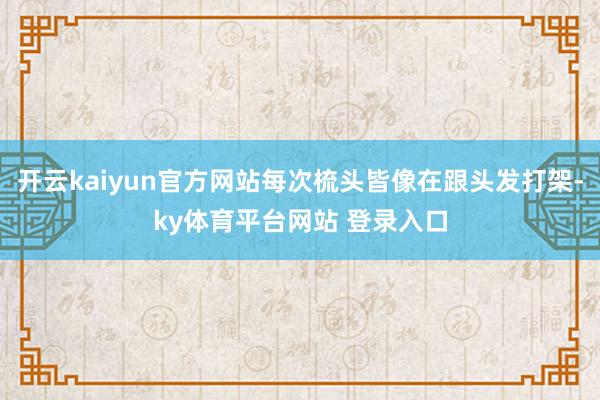 开云kaiyun官方网站每次梳头皆像在跟头发打架-ky体育平台网站 登录入口