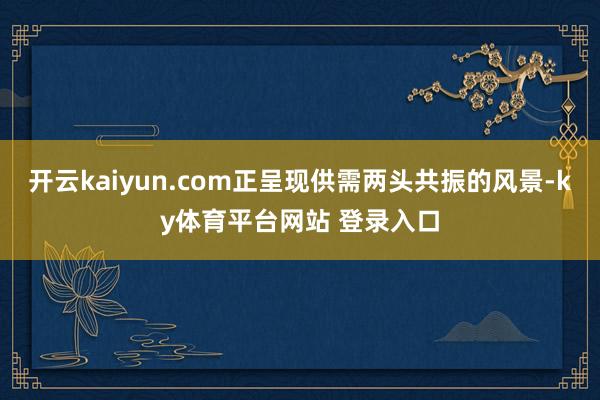 开云kaiyun.com正呈现供需两头共振的风景-ky体育平台网站 登录入口