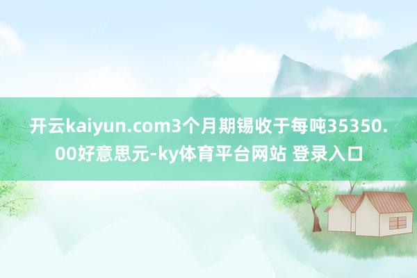 开云kaiyun.com　　3个月期锡收于每吨35350.00好意思元-ky体育平台网站 登录入口