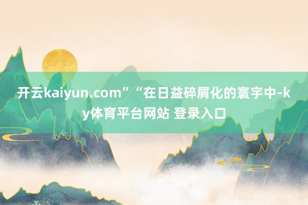 开云kaiyun.com” “在日益碎屑化的寰宇中-ky体育平台网站 登录入口