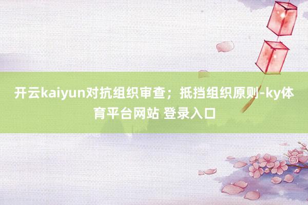 开云kaiyun对抗组织审查；抵挡组织原则-ky体育平台网站 登录入口
