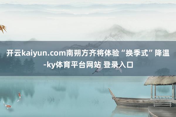 开云kaiyun.com南朔方齐将体验“换季式”降温-ky体育平台网站 登录入口