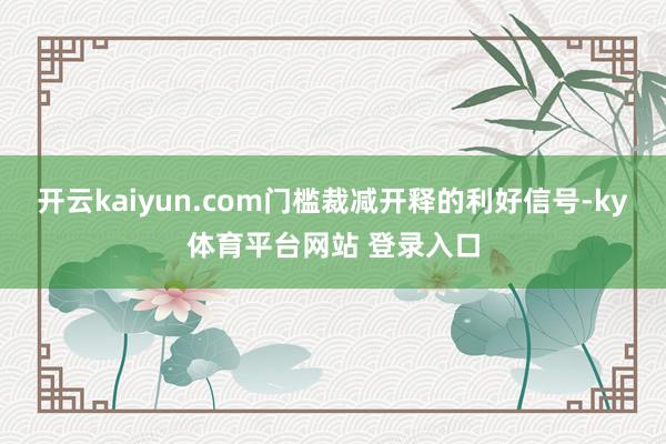 开云kaiyun.com门槛裁减开释的利好信号-ky体育平台网站 登录入口
