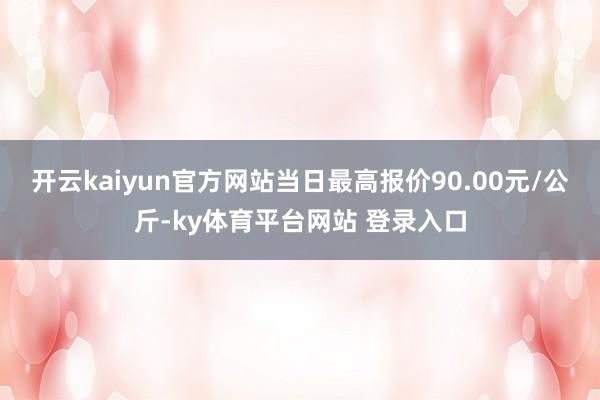 开云kaiyun官方网站当日最高报价90.00元/公斤-ky体育平台网站 登录入口