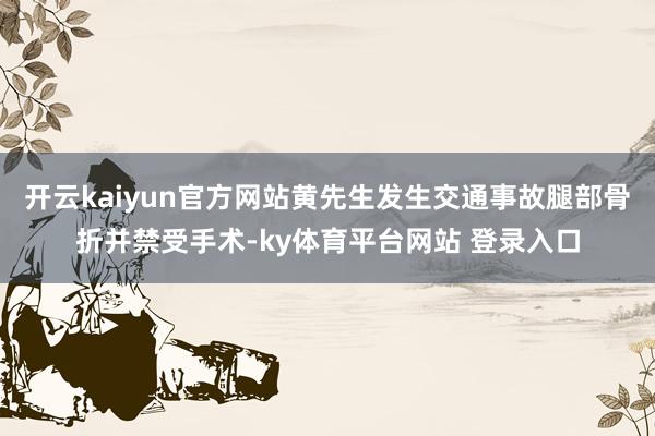开云kaiyun官方网站黄先生发生交通事故腿部骨折并禁受手术-ky体育平台网站 登录入口