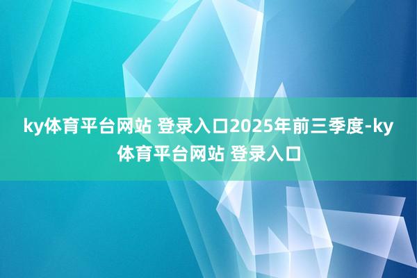 ky体育平台网站 登录入口 2025年前三季度-ky体育平台网站 登录入口