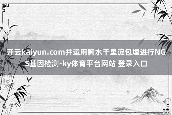 开云kaiyun.com并运用胸水千里淀包埋进行NGS基因检测-ky体育平台网站 登录入口
