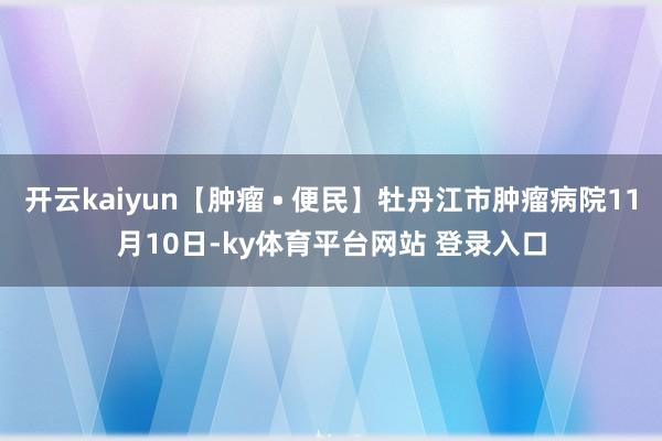 开云kaiyun【肿瘤 • 便民】牡丹江市肿瘤病院11月10日-ky体育平台网站 登录入口