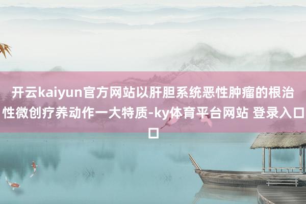开云kaiyun官方网站以肝胆系统恶性肿瘤的根治性微创疗养动作一大特质-ky体育平台网站 登录入口