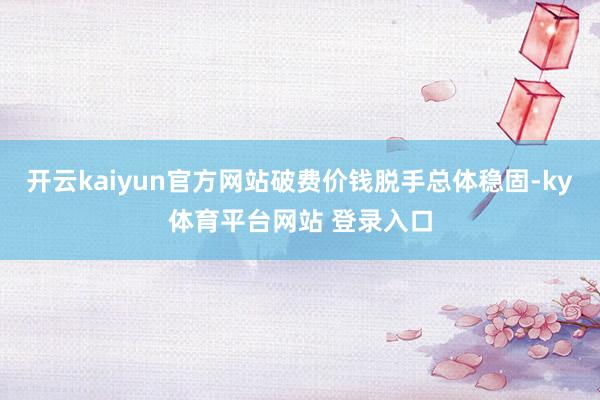 开云kaiyun官方网站破费价钱脱手总体稳固-ky体育平台网站 登录入口