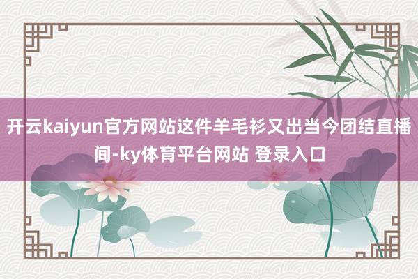 开云kaiyun官方网站这件羊毛衫又出当今团结直播间-ky体育平台网站 登录入口