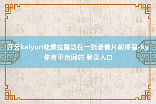 开云kaiyun哇集拉隆功在一张老像片前停留-ky体育平台网站 登录入口