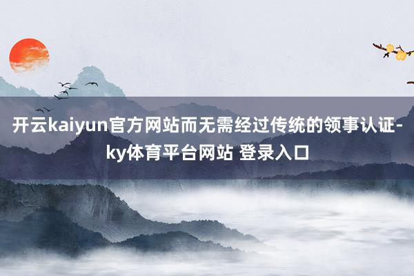 开云kaiyun官方网站而无需经过传统的领事认证-ky体育平台网站 登录入口