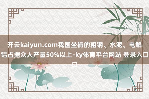 开云kaiyun.com我国坐褥的粗钢、水泥、电解铝占据众人产量50%以上-ky体育平台网站 登录入口
