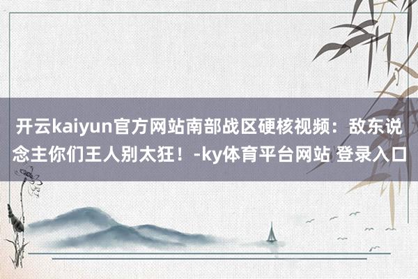 开云kaiyun官方网站南部战区硬核视频：敌东说念主你们王人别太狂！-ky体育平台网站 登录入口