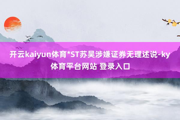 开云kaiyun体育*ST苏吴涉嫌证券无理述说-ky体育平台网站 登录入口