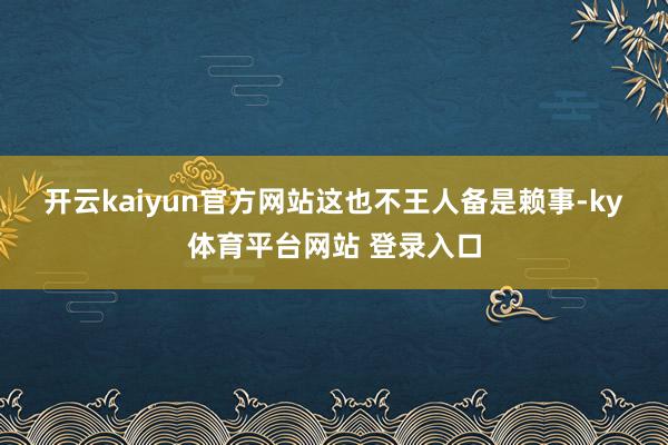 开云kaiyun官方网站 这也不王人备是赖事-ky体育平台网站 登录入口