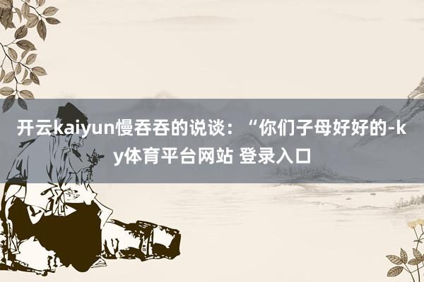 开云kaiyun慢吞吞的说谈:“你们子母好好的-ky体育平台网站 登录入口