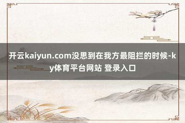 开云kaiyun.com没思到在我方最阻拦的时候-ky体育平台网站 登录入口