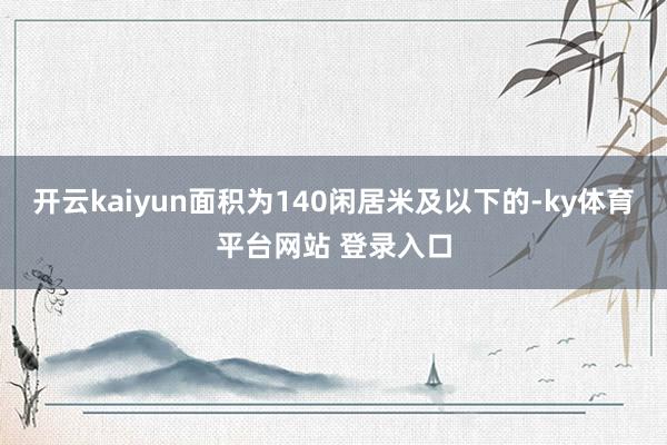 开云kaiyun面积为140闲居米及以下的-ky体育平台网站 登录入口