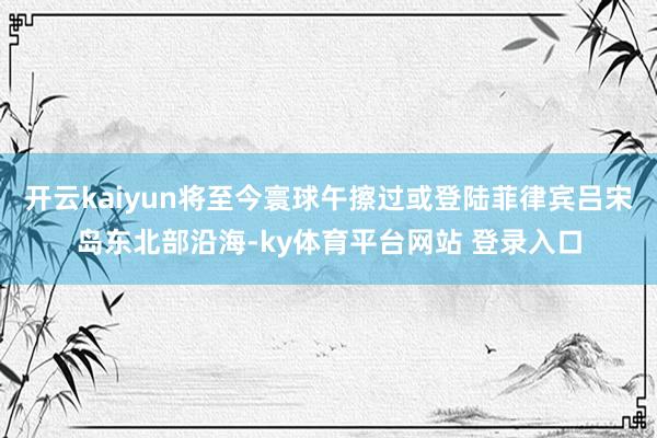 开云kaiyun将至今寰球午擦过或登陆菲律宾吕宋岛东北部沿海-ky体育平台网站 登录入口