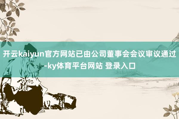 开云kaiyun官方网站已由公司董事会会议审议通过-ky体育平台网站 登录入口