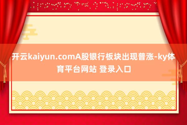 开云kaiyun.comA股银行板块出现普涨-ky体育平台网站 登录入口