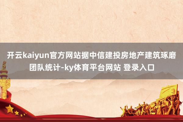 开云kaiyun官方网站据中信建投房地产建筑琢磨团队统计-ky体育平台网站 登录入口