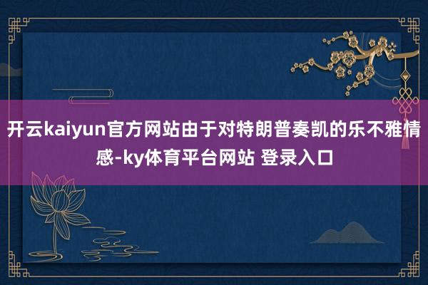开云kaiyun官方网站由于对特朗普奏凯的乐不雅情感-ky体育平台网站 登录入口