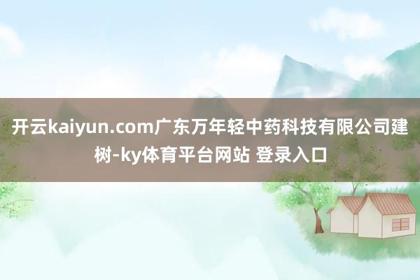 开云kaiyun.com广东万年轻中药科技有限公司建树-ky体育平台网站 登录入口