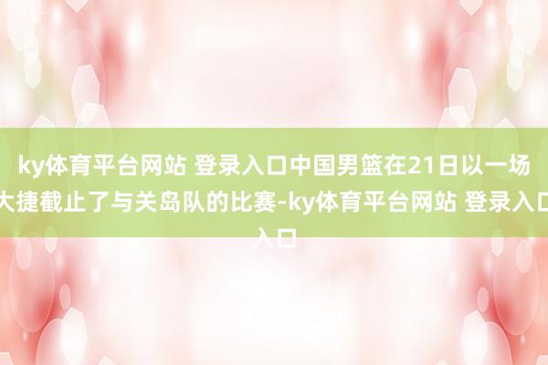 ky体育平台网站 登录入口中国男篮在21日以一场大捷截止了与关岛队的比赛-ky体育平台网站 登录入口