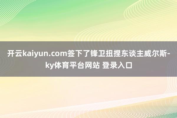 开云kaiyun.com签下了锋卫扭捏东谈主威尔斯-ky体育平台网站 登录入口