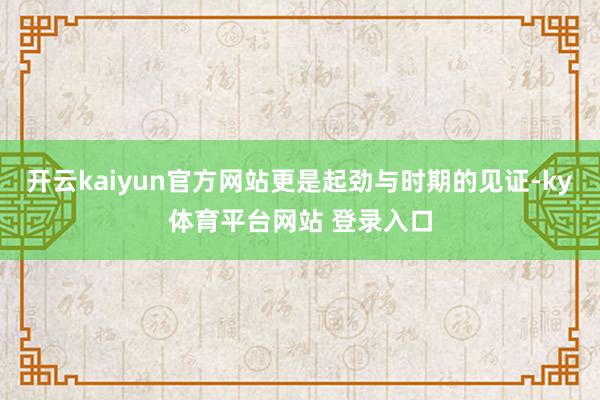 开云kaiyun官方网站更是起劲与时期的见证-ky体育平台网站 登录入口