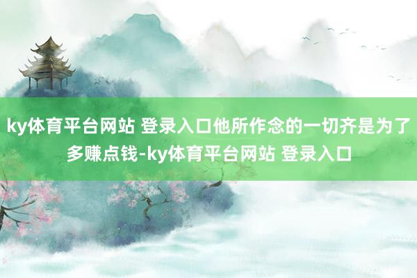 ky体育平台网站 登录入口他所作念的一切齐是为了多赚点钱-ky体育平台网站 登录入口