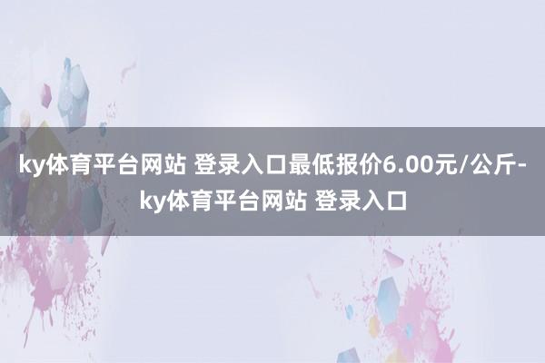 ky体育平台网站 登录入口最低报价6.00元/公斤-ky体育平台网站 登录入口