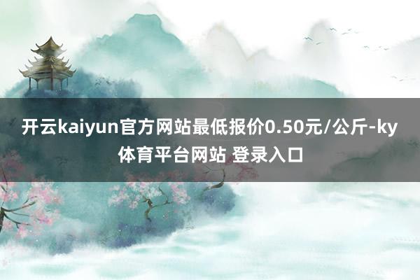 开云kaiyun官方网站最低报价0.50元/公斤-ky体育平台网站 登录入口