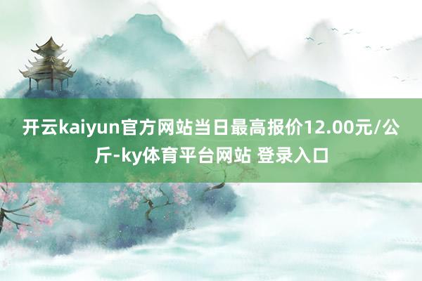 开云kaiyun官方网站当日最高报价12.00元/公斤-ky体育平台网站 登录入口