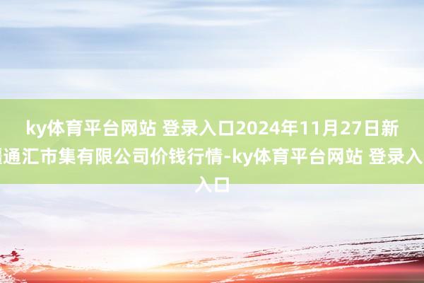 ky体育平台网站 登录入口2024年11月27日新疆通汇市集有限公司价钱行情-ky体育平台网站 登录入口